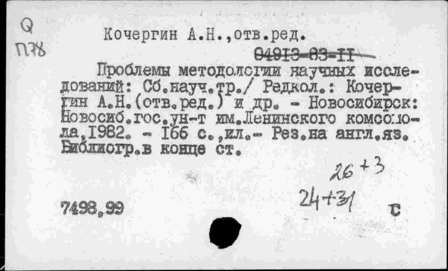 ﻿Кочергин А.Н.,отв.ред.
Проблемы методологии научных исследований: Сб.науч.тр./ Редкол.: Кочергин А.Н.(отв.ред.) и др. - Новосибирск: Новосиб.гос.ун-т им.Ленинского комсомола,1982. - 166 с.,ил.- Рез.на англ.яз. Шблиогр.в конце ст.
7498,99	2/)^ с